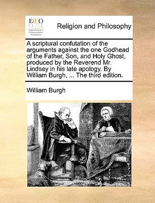 A Scriptural Confutation of the Arguments Against the One Godhead of the Father, Son, and Holy Ghost, Produced by the Reverend Mr. Lindsey in His Late Apology. by William Burgh, ... the Third Edition.