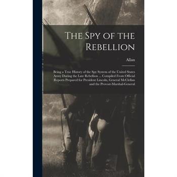The Spy of the Rebellion; Being a True History of the Spy System of the United States Army During the Late Rebellion ... Compiled From Official Reports Prepared for President Lincoln, General McClella
