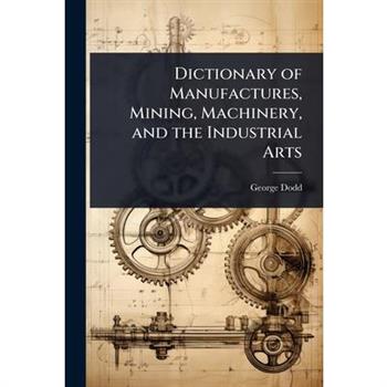 Dictionary of Manufactures, Mining, Machinery, and the Industrial Arts