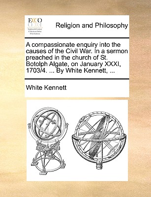 A Compassionate Enquiry Into the Causes of the Civil War. in a Sermon Preached in the Church of St. Botolph Algate, on January XXXI, 1703/4. ... by White Kennett, ...