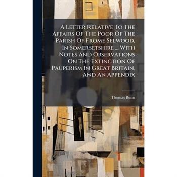 A Letter Relative To The Affairs Of The Poor Of The Parish Of Frome Selwood, In Somersetshire ... With Notes And Observations On The Extinction Of Pauperism In Great Britain, And An Appendix