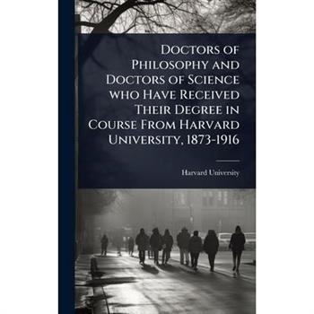 Doctors of Philosophy and Doctors of Science who Have Received Their Degree in Course From Harvard University, 1873-1916
