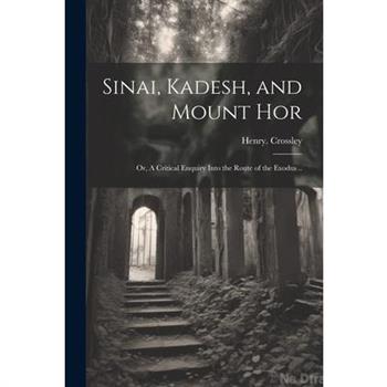 Sinai, Kadesh, and Mount Hor; or, A Critical Enquiry Into the Route of the Exodus ..