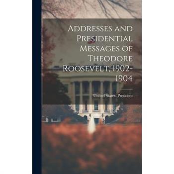 Addresses and Presidential Messages of Theodore Roosevelt, 1902-1904