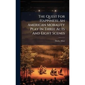 The Quest For Happiness; An American Morality Play In Three Acts And Eight Scenes The Quest For Happiness; An American Morality Play In Three Acts And Eight Scenes