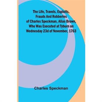The life, travels, exploits, frauds and robberies of Charles Speckman, alias Brown, who was executed at Tyburn on Wednesday 23d of November, 1763