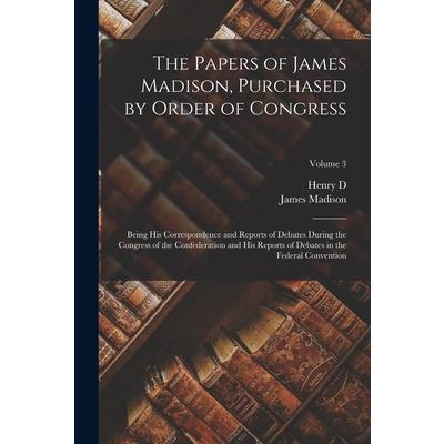 The Papers of James Madison, Purchased by Order of Congress; Being his Correspondence and Reports of Debates During the Congress of the Confederation and his Reports of Debates in the Federal Conventi