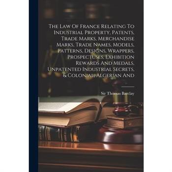 The Law Of France Relating To Industrial Property, Patents, Trade Marks, Merchandise Marks, Trade Names, Models, Patterns, Designs, Wrappers, Prospectuses, Exhibition Rewards And Medals, Unpatented In