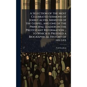 A Selection of the Most Celebrated Sermons of John Calvin, Minister of the Gospel, and one of the Principal Leaders in the Protestant Reformation ... to Which is Prefixed a Biographical History of his