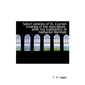 Select Epistles of St. Cyprian Treating of the Episcopate, After the Translation of Nathaniel Marsha