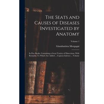 The Seats and Causes of Diseases Investigated by Anatomy; in Five Books, Containing a Great Variety of Dissections, With Remarks. To Which are Added ... Copious Indexes ... Volume; Volume 1