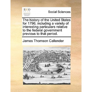 The History of the United States for 1796; Including a Variety of Interesting Particulars Relative to the Federal Government Previous to That Period.