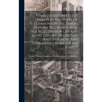 Verbatim Report Of The Debate In The House Of Commons On The Trades Disputes Bill, March 10th, 1905, With Division List And Short History Of The Taff Vale Judgment And Committee's Work On The Subject
