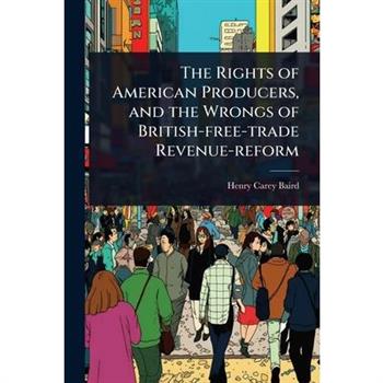 The Rights of American Producers, and the Wrongs of British-free-trade Revenue-reform