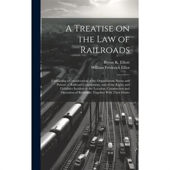 A Treatise on the law of Railroads; Containing a Consideration of the Organization, Status and Powers of Railroad Corporations, and of the Rights and Liabilities Incident to the Location, Construction