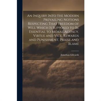 An Inquiry Into the Modern Prevailing Notions Respecting That Freedom of Will Which is Supposed to Be Essential to Moral Agency, Virtue and Vice, Rewards and Punishment, Praise and Blame