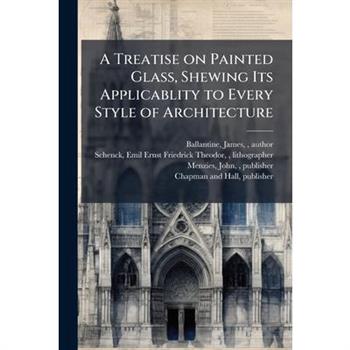 A Treatise on Painted Glass, Shewing Its Applicablity to Every Style of Architecture
