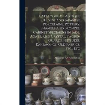 Catalogue of Antique Chinese and Japanese Porcelains, Pottery, Enamels and Bronzes, Cabinet Specimens in Jade, Agate, and Crystal, Sword-guards, Netsukes, Kakemonos, Old Fabrics, Etc., Etc
