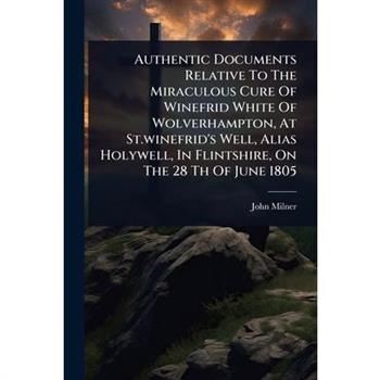Authentic Documents Relative To The Miraculous Cure Of Winefrid White Of Wolverhampton, At St.winefrid’s Well, Alias Holywell, In Flintshire, On The 28 Th Of June 1805