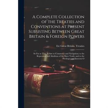A Complete Collection of the Treaties and Conventions at Present Subsisting Between Great Britain & Foreign Powers; so far as They Relate to Commerce and Navigation; to the Repression and Abolition of