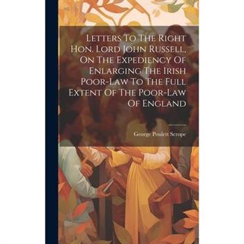 Letters To The Right Hon. Lord John Russell, On The Expediency Of Enlarging The Irish Poor-law To The Full Extent Of The Poor-law Of England