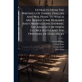 Extracts From The Writings Of Daniel Phillips And Wm. Penn, To Which Are Added Some Remarks And Observations Shewing The Analogy Between George Keith And The Opposers Of Elias Hicks
