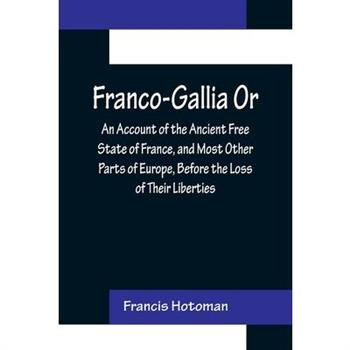 Franco-Gallia Or, An Account of the Ancient Free State of France, and Most Other Parts of Europe, Before the Loss of Their Liberties Franco-Gallia Or, An Account of the Ancient Free State of France, and Most Other Parts of Europe, Before the Loss of Their Liberties