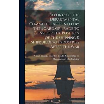 Reports of the Departmental Committee Appointed by the Board of Trade to Consider the Position of the Shipping & Shipbuilding Industries After the War