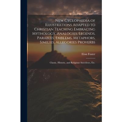 New Cyclopaedia of Illustrations Adapted to Christian Teaching Embracing Mythology, Analogies, Legends, Parables, Emblems, Metaphors, Similies, Allegories Proverbs; Classic, Historic, and Religious An