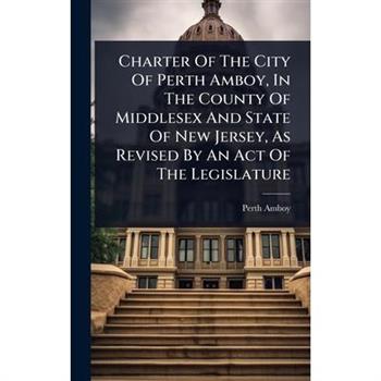 Charter Of The City Of Perth Amboy, In The County Of Middlesex And State Of New Jersey, As Revised By An Act Of The Legislature