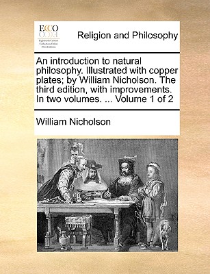 An Introduction to Natural Philosophy. Illustrated with Copper Plates; By William Nicholson. the Third Edition, with Improvements. in Two Volumes. ... Volume 1 of 2