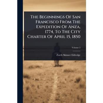 The Beginnings Of San Francisco From The Expedition Of Anza, 1774, To The City Charter Of April 15, 1850