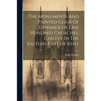 The Monuments And Painted Glass Of Upwards Of One Hundred Churches, Chiefly In The Eastern Part Of Kent