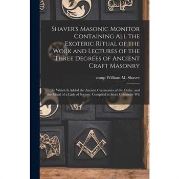 Shaver's Masonic Monitor Containing all the Exoteric Ritual of the Work and Lectures of the Three Degrees of Ancient Craft Masonry; to Which is Added the Ancient Ceremonies of the Order, and the Ritua
