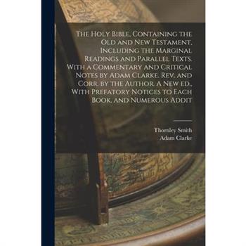 The Holy Bible, Containing the Old and New Testament, Including the Marginal Readings and Parallel Texts. With a Commentary and Critical Notes by Adam Clarke. Rev. and Corr. by the Author. A new ed.,