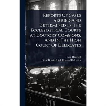 Reports Of Cases Argued And Determined In The Ecclesiastical Courts At Doctors’ Commons, And In The High Court Of Delegates