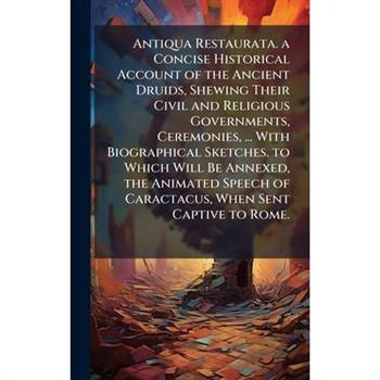 Antiqua Restaurata. a Concise Historical Account of the Ancient Druids, Shewing Their Civil and Religious Governments, Ceremonies, ... With Biographical Sketches. to Which Will Be Annexed, the Animate