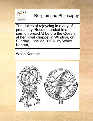 The Duties of Rejoycing in a Day of Prosperity. Recommended in a Sermon Preach’d Before the Queen, at Her Royal Chappel in Windsor, on Sunday, June 23. 1706. by White Kennet, ...