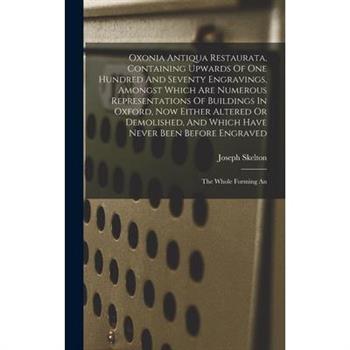 Oxonia Antiqua Restaurata, Containing Upwards Of One Hundred And Seventy Engravings, Amongst Which Are Numerous Representations Of Buildings In Oxford, Now Either Altered Or Demolished, And Which Have