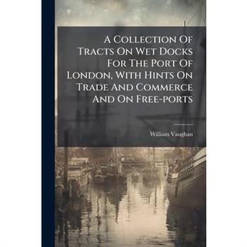 A Collection Of Tracts On Wet Docks For The Port Of London, With Hints On Trade And Commerce And On Free-ports