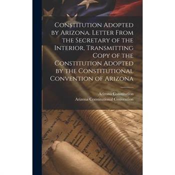Constitution Adopted by Arizona. Letter From the Secretary of the Interior, Transmitting Copy of the Constitution Adopted by the Constitutional Convention of Arizona