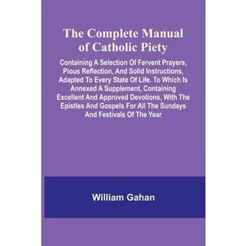 The Complete Manual Of Catholic Piety; Containing A Selection Of Fervent Prayers, Pious Reflection, And Solid Instructions, Adapted To Every State Of Life. To Which Is Annexed A Supplement, Containing