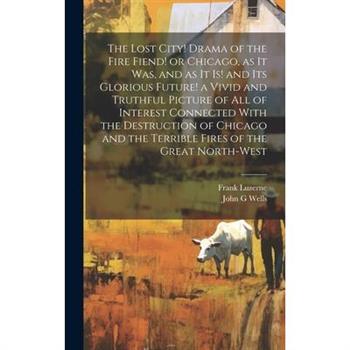 The Lost City! Drama of the Fire Fiend! or Chicago, as it was, and as it is! and its Glorious Future! a Vivid and Truthful Picture of all of Interest Connected With the Destruction of Chicago and the