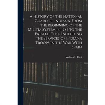 A History of the National Guard of Indiana, From the Beginning of the Militia System in 1787 to the Present Time, Including the Services of Indiana Troops in the war With Spain