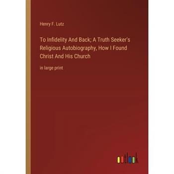 To Infidelity And Back; A Truth Seeker's Religious Autobiography, How I Found Christ And His Church