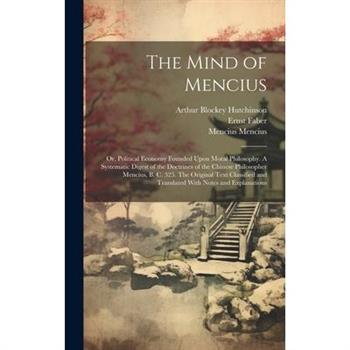 The Mind of Mencius; or, Political Economy Founded Upon Moral Philosophy. A Systematic Digest of the Doctrines of the Chinese Philosopher Mencius, B. C. 325. The Original Text Classified and Translate
