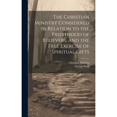 The Christian Ministry Considered in Relation to the Priesthood of Believers, and the Free Exercise of Spiritual Gifts The Christian Ministry Considered in Relation to the Priesthood of Believers, and the Free Exercise of Spiritual Gifts