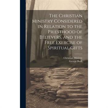 The Christian Ministry Considered in Relation to the Priesthood of Believers, and the Free Exercise of Spiritual Gifts The Christian Ministry Considered in Relation to the Priesthood of Believers, and the Free Exercise of Spiritual Gifts