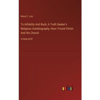 To Infidelity And Back; A Truth Seeker’s Religious Autobiography, How I Found Christ And His Church