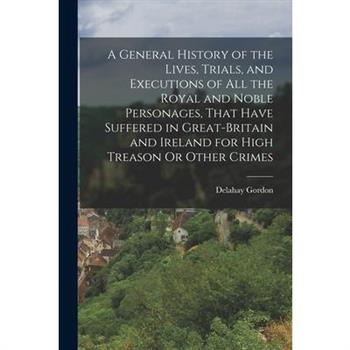 A General History of the Lives, Trials, and Executions of All the Royal and Noble Personages, That Have Suffered in Great-Britain and Ireland for High Treason Or Other Crimes